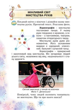 24
МІНЛИВИЙ СВІТ
МИСТЕЦТВА РУХІВ
Поєднай квіти у віночок і дізнайся назву мис-
тецтва рухів. Прочитай текст. Розглянь фото.
Поміркуй, чому людей полонить танцюваль-
не мистецтво. Що ти про нього знаєш?
Хореографія – мистецтво
постановки танцю. У ньому
рухи поєднано з музикою, а ін-
коли – з пантомімою, театром,
сюжетом літературного твору.
Мистецтво рухів дуже різ-
номанітне. Його основними
видами є народний, класич-
ний, бальний і сучасний танці.
Хореографія – прекрасний
і захопливий вид мистецтва. Він зачаровує людей
усього світу, незалежно від віку, національності і ста-
ну здоров’я.
Світові змагання з танців на візочках
Фото Т. Дячинської
 