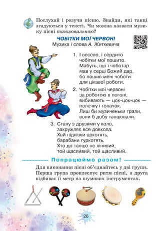 26
Послухай і розучи пісню. Знайди, які танці
згадуються у тексті. Чи можна назвати музи-
ку пісні танцювальною?
Для виконання пісні об’єднайтесь у дві групи.
Перша група проплескує ритм пісні, а друга
відбиває її метр на шумових інструментах.
ЧОБІТКИ МОЇ ЧЕРВОНІ
Музика і слова А. Житкевича
1. І весело, і сердито
чобітки мої пошито.
Мабуть, що і чоботар
мав у серці Божий дар,
бо пошив мені чоботи
для цікавої роботи.
2. Чобітки мої червоні
за роботою в погоні,
вибивають — цок-цок-цок —
полечку і гопачок.
Лиш би музиченьки грали,
вони б добу танцювали.
3. Стану з друзями у коло,
закружляє все довкола.
Хай підківки цокотять,
барабани гуркотять.
Хто до танцю не лінивий,
той щасливий, той щасливий.
Попрацюй м о ра з ом !
 