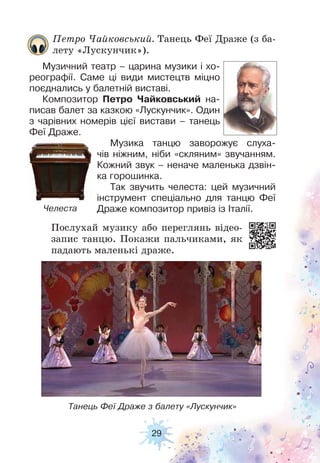 29
Танець Феї Драже з балету «Лускунчик»
Челеста
Послухай музику або переглянь відео-
запис танцю. Покажи пальчиками, як
падають маленькі драже.
Петро Чайковський. Танець Феї Драже (з ба-
лету «Лускунчик»).
Музичний театр – царина музики і хо-
реографії. Саме ці види мистецтв міцно
поєднались у балетній виставі.
Композитор Петро Чайковський на-
писав балет за казкою «Лускунчик». Один
з чарівних номерів цієї вистави – танець
Феї Драже.
Музика танцю заворожує слуха-
чів ніжним, ніби «скляним» звучанням.
Кожний звук – неначе маленька дзвін-
ка горошинка.
Так звучить челеста: цей музичний
інструмент спеціально для танцю Феї
Драже композитор привіз із Італії.
 