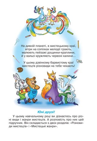 На дивній планеті, в мистецькому краї,
вітри на сопілках мелодії грають,
малюють пейзажі дощинки-краплини,
й у вальсі кружляють червоні калини…
У цьому дзвінкому барвистому краї
мистецтв різновиди на тебе чекають!
Юні друзі!
У цьому навчальному році ви дізнаєтесь про різ-
ні види і жанри мистецтв. А розповість про них цей
підручник. Він складається з двох розділів: «Різнови-
ди мистецтв» і «Мистецькі жанри».
 