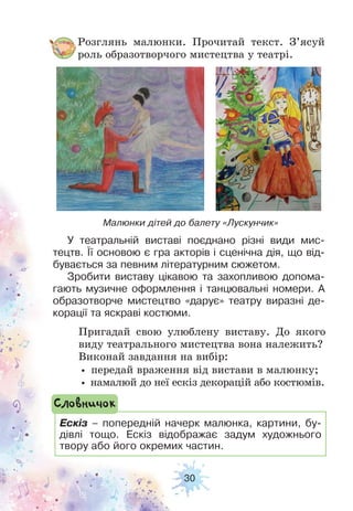 30
Розглянь малюнки. Прочитай текст. З’ясуй
роль образотворчого мистецтва у театрі.
Пригадай свою улюблену виставу. До якого
виду театрального мистецтва вона належить?
Виконай завдання на вибір:
• передай враження від вистави в малюнку;
• намалюй до неї ескіз декорацій або костюмів.
Малюнки дітей до балету «Лускунчик»
Ескіз – попередній начерк малюнка, картини, бу-
дівлі тощо. Ескіз відображає задум художнього
твору або його окремих частин.
Словничок
У театральній виставі поєднано різні види мис-
тецтв. Її основою є гра акторів і сценічна дія, що від-
бувається за певним літературним сюжетом.
Зробити виставу цікавою та захопливою допома-
гають музичне оформлення і танцювальні номери. А
образотворче мистецтво «дарує» театру виразні де-
корації та яскраві костюми.
 