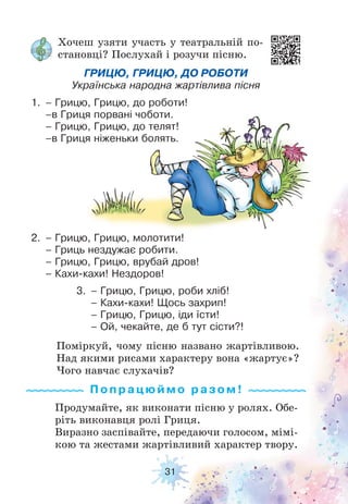31
Хочеш узяти участь у театральній по-
становці? Послухай і розучи пісню.
ГРИЦЮ, ГРИЦЮ, ДО РОБОТИ
Українська народна жартівлива пісня
1. – Грицю, Грицю, до роботи!
–в Гриця порвані чоботи.
– Грицю, Грицю, до телят!
–в Гриця ніженьки болять.
2. – Грицю, Грицю, молотити!
– Гриць нездужає робити.
– Грицю, Грицю, врубай дров!
– Кахи-кахи! Нездоров!
3. – Грицю, Грицю, роби хліб!
– Кахи-кахи! Щось захрип!
– Грицю, Грицю, іди їсти!
– Ой, чекайте, де б тут сісти?!
Продумайте, як виконати пісню у ролях. Обе-
ріть виконавця ролі Гриця.
Виразно заспівайте, передаючи голосом, мімі-
кою та жестами жартівливий характер твору.
Поміркуй, чому пісню названо жартівливою.
Над якими рисами характеру вона «жартує»?
Чого навчає слухачів?
Попрацюймо ра з ом !
 