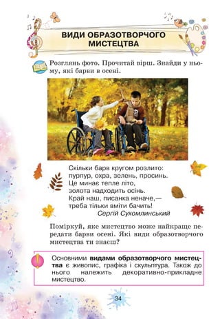 34
ВИДИ ОБРАЗОТВОРЧОГО
МИСТЕЦТВА
Розглянь фото. Прочитай вірш. Знайди у ньо-
му, які барви в осені.
Поміркуй, яке мистецтво може найкраще пе-
редати барви осені. Які види образотворчого
мистецтва ти знаєш?
Скільки барв кругом розлито:
пурпур, охра, зелень, просинь.
Це минає тепле літо,
золота надходить осінь.
Край наш, писанка неначе,—
треба тільки вміти бачить!
Сергій Сухомлинський
Основними видами образотворчого мистец-
тва є живопис, графіка і скульптура. Також до
нього належить декоративно-прикладне
мистецтво.
 