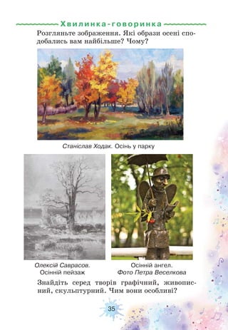 35
Знайдіть серед творів графічний, живопис-
ний, скульптурний. Чим вони особливі?
Розгляньте зображення. Які образи осені спо-
добались вам найбільше? Чому?
Хвилинка-говори н к а
Олексій Саврасов.
Осінній пейзаж
Станіслав Ходак. Осінь у парку
Осінній ангел.
Фото Петра Веселкова
 