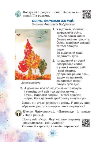 36
Петро Чайковський. «Листопад» (з циклу
«Пори року»).
Послухай п’єсу. Яку осінню картину
«намалювала» тобі музика?
Опиши її характер і засоби виразності.
Уяви, як «грає фарбами» осінь. У якому виді
образотворчого мистецтва вона «працює»?
Дитяча робота
Послухай і розучи пісню. Виразно ви-
конай її з рухами.
ОСІНЬ, ФАРБАМИ ЗАГРАЙ!
Виконує Анастасія Бобрівська
3. А домашні все об лід крилами тріпочуть
і у невідомий світ теж летіти хочуть...
Осінь, фарбами заграй! Та твої спокуси
марні, бо в далекий край знову линуть гуси.
1. У відтінках золотих
закружляла осінь,
і земля дощів косих
більше вже не просить.
Осінь, фарбами заграй,
та твої спокуси
марні,
бо в далекий край
відлітають гуси.
2. Їм шалений вітровій
розправляє крила,
є у них і компас свій,
і свої вітрила.
Добре вивірений план,
задум не великий,
за далекий океан
линуть гуси дикі.
 