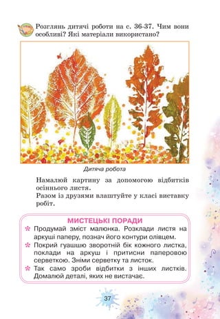 37
Намалюй картину за допомогою відбитків
осіннього листя.
Разом із друзями влаштуйте у класі виставку
робіт.
Розглянь дитячі роботи на с. 36-37. Чим вони
особливі? Які матеріали використано?
Дитяча робота
МИСТЕЦЬКІ ПОРАДИ
* Продумай зміст малюнка. Розклади листя на
аркуші паперу, познач його контури олівцем.
* Покрий гуашшю зворотній бік кожного листка,
поклади на аркуш і притисни паперовою
серветкою. Зніми серветку та листок.
* Так само зроби відбитки з інших листків.
Домалюй деталі, яких не вистачає.
 