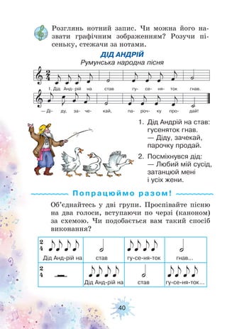 40
Розглянь нотний запис. Чи можна його на-
звати графічним зображенням? Розучи пі-
сеньку, стежачи за нотами.
Об’єднайтесь у дві групи. Проспівайте пісню
на два голоси, вступаючи по черзі (каноном)
за схемою. Чи подобається вам такий спосіб
виконання?
1. Дід Анд рій на став гу се ня ток гнав.
— Ді ду, за че кай, па роч ку про дай!
2. Посміхнувся дід:
— Любий мій сусід,
затанцюй мені
і усіх жени.
1. Дід Андрій на став:
гусеняток гнав.
— Діду, зачекай,
парочку продай.
ДІД АНДРІЙ
Румунська народна пісня
Попрацюй м о ра з ом !
 