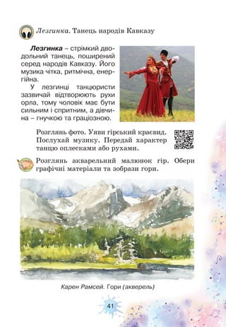 41
Розглянь акварельний малюнок гір. Обери
графічні матеріали та зобрази гори.
Розглянь фото. Уяви гірський краєвид.
Послухай музику. Передай характер
танцю оплесками або рухами.
Лезгинка. Танець народів Кавказу
Лезгинка – стрімкий дво-
дольний танець, поширений
серед народів Кавказу. Його
музика чітка, ритмічна, енер-
гійна.
У лезгинці танцюристи
зазвичай відтворюють рухи
орла, тому чоловік має бути
сильним і спритним, а дівчи-
на – гнучкою та граціозною.
Карен Рамсей. Гори (акверель)
 
