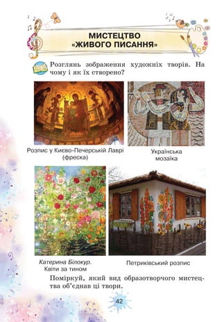 42
МИСТЕЦТВО
«ЖИВОГО ПИСАННЯ»
Розглянь зображення художніх творів. На
чому і як їх створено?
Поміркуй, який вид образотворчого мистец-
тва об’єднав ці твори.
Розпис у Києво-Печерській Лаврі
(фреска)
Українська
мозаїка
Катерина Білокур.
Квіти за тином
Петриківський розпис
 