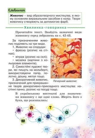 43
Прочитайте текст. Знайдіть зазначені види
живопису серед зображень на с. 42-43.
В українському мистецтві для позначен-
ня живопису є ще одне слово. Зберіть його з
букв, що розсипались:
Живопис – вид образотворчого мистецтва, в яко-
му основним виражальним засобом є колір. Твори
живопису створюють за допомогою фарб.
Словничок
За призначенням живо-
пис поділяють на три види.
1. Живопис на спорудах:
• фреска (розпис на сті-
нах);
• вітраж (розпис на склі);
• мозаїка (картини з ко-
льорових елементів).
2. Самостійні художні тво-
ри, які пишуть на мольберті,
використовуючи папір, по-
лотно, дошку, метал тощо.
3. Декоративний живопис,
призначений для прикрашан-
ня творів декоративно-прикладного мистецтва: на-
стінні панно, розпис на посуді тощо.
Печерний живопис
Хвилинка-гов ори н ка
 