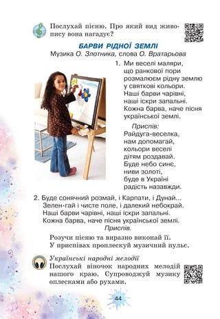44
Послухай пісню. Про який вид живо-
пису вона нагадує?
Розучи пісню та виразно виконай її.
У приспівах проплескуй музичний пульс.
БАРВИ РІДНОЇ ЗЕМЛІ
Музика О. Злотника, слова О. Вратарьова
1. Ми веселі маляри,
що ранкової пори
розмалюєм рідну землю
у святкові кольори.
Наші барви чарівні,
наші іскри запальні.
Кожна барва, наче пісня
української землі.
Приспів:
Райдуга-веселка,
нам допомагай,
кольори веселі
дітям роздавай.
Буде небо синє,
ниви золоті,
буде в Україні
радість назавжди.
2. Буде сонячний розмай, і Карпати, і Дунай…
Зелен-гай і чисте поле, і далекий небокрай.
Наші барви чарівні, наші іскри запальні.
Кожна барва, наче пісня української землі.
Приспів.
Українські народні мелодії
Послухай віночок народних мелодій
нашого краю. Супроводжуй музику
оплесками або рухами.
 