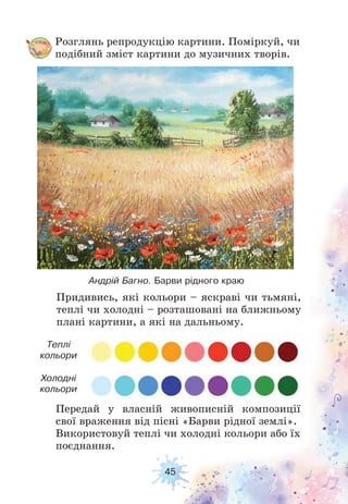 45
Розглянь репродукцію картини. Поміркуй, чи
подібний зміст картини до музичних творів.
Передай у власній живописній композиції
свої враження від пісні «Барви рідної землі».
Використовуй теплі чи холодні кольори або їх
поєднання.
Придивись, які кольори – яскраві чи тьмяні,
теплі чи холодні – розташовані на ближньому
плані картини, а які на дальньому.
Андрій Багно. Барви рідного краю
Теплі
кольори
Холодні
кольори
 