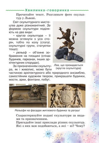 47
Прочитайте текст. Розгляньте фото скульп-
тур у Львові.
Схарактеризуйте подані скульптури за вида-
ми та призначенням.
Пригадайте інші приклади різних скульптур.
Які з них вам подобаються, а які – ні? Чому?
Рельєфи на фасадах житлового будинка та ратуші
Світ скульптурного мисте-
цтва дуже різноманітний. За
формою скульптури поділя-
ють на два види:
• кругла скульптура – її
можна оглянути з усіх сто-
рін, тобто по колу (статуї,
скульптурні групи, статуетки
тощо);
• рельєф – об’ємне зо-
браження на площині (стінах
будинків, парканах, інших ар-
хітектурних спорудах).
За призначенням скульпту-
ра, як і живопис, може бути
частиною архітектурного або природного ансамблю,
самостійним художнім твором, прикрашати будинки,
мости, арки, фонтани, побут.
Лев, що прокидається
(кругла скульптура)
Хвилинка-говори н ка
 