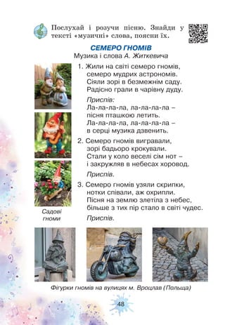 48
Послухай і розучи пісню. Знайди у
тексті «музичні» слова, поясни їх.
СЕМЕРО ГНОМІВ
Музика і слова А. Житкевича
1. Жили на світі семеро гномів,
семеро мудрих астрономів.
Сіяли зорі в безмежнім саду.
Радісно грали в чарівну дуду.
Приспів:
Ла-ла-ла-ла, ла-ла-ла-ла –
пісня пташкою летить.
Ла-ла-ла-ла, ла-ла-ла-ла –
в серці музика дзвенить.
2. Семеро гномів вигравали,
зорі бадьоро крокували.
Стали у коло веселі сім нот –
і закружляв в небесах хоровод.
Приспів.
3. Семеро гномів узяли скрипки,
нотки співали, аж охрипли.
Пісня на землю злетіла з небес,
більше з тих пір стало в світі чудес.
Приспів.
Фігурки гномів на вулицях м. Вроцлав (Польща)
Садові
гноми
 