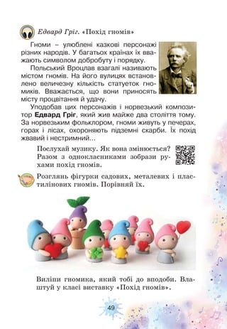49
Розглянь фігурки садових, металевих і плас-
тилінових гномів. Порівняй їх.
Виліпи гномика, який тобі до вподоби. Вла-
штуй у класі виставку «Похід гномів».
Послухай музику. Як вона змінюється?
Разом з однокласниками зобрази ру-
хами похід гномів.
Едвард Гріг. «Похід гномів»
Гноми – улюблені казкові персонажі
різних народів. У багатьох країнах їх вва-
жають символом добробуту і порядку.
Польський Вроцлав взагалі називають
містом гномів. На його вулицях встанов-
лено величезну кількість статуеток гно-
миків. Вважається, що вони приносять
місту процвітання й удачу.
Уподобав цих персонажів і норвезький компози-
тор Едвард Гріг, який жив майже два століття тому.
За норвезьким фольклором, гноми живуть у печерах,
горах і лісах, охороняють підземні скарби. Їх похід
жвавий і нестримний...
 
