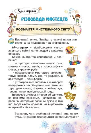 5
Розділ перший
РІЗНОВИДИ МИСТЕЦТВРІЗНОВИДИ МИСТЕЦТВ
РОЗМАЇТТЯ МИСТЕЦЬКОГО СВІТУ
Прочитай текст. Знайди у тексті назви мис-
тецтв, а на малюнках – їх зображення.
Розкажи, чим особливий кожний вид мисте-
цтва. Як можна розподілити мистецькі твори?
Мистецтво – відображення навко-
лишнього світу і життя людей у художніх
образах.
Кожне мистецтво неповторне й осо-
бливе:
• література «говорить» мовою слів,
музика – мовою звуків, а хореографія –
мовою виразних рухів;
• образотворче мистецтво викорис-
товує крапки, плями, лінії та кольори, а
архітектура – різні форми;
• у театральних виставах і кінотворах
поєднуються засоби різних мистецтв: лі-
тературне слово, музика, сценічна дія,
танець, живописні декорації тощо.
Водночас мистецькі твори об’єднують
за певними ознаками, наприклад: на-
родні чи авторські; давні чи сучасні; такі
що зображають довкілля чи виражають
внутрішній світ людини.
 