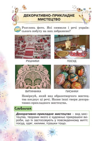 50
ДЕКОРАТИВНО-ПРИКЛАДНЕ
МИСТЕЦТВО
Розглянь фото. Які символи і речі україн-
ського побуту на них зображено?
Поміркуй, який вид образотворчого мистец-
тва поєднує ці речі. Назви інші твори декора-
тивно-прикладного мистецтва.
РУШНИКИ
ВИТИНАНКА
ПОСУД
ПИСАНКИ
Декоративно-прикладне мистецтво – вид мис-
тецтва, творами якого є художньо прикрашені ви-
роби, що їх застосовують у повсякденному житті:
посуд, одяг, килими, іграшки тощо.
Словничок
 