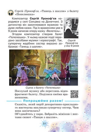 51
Послухай музику або переглянь відео-
фрагмент балету. Поділися своїми вра-
женнями.
Скажіть, який виріб декоративно-прикладно-
го мистецтва викликав суперечку сестер. Чим
вона закінчилась?
Об’єднайтесь у пари. Зобразіть мімікою і жес-
тами сюжет «Танцю з шаллю».
Сергій Прокоф'єв. «Танець з шаллю» з балету
«Попелюшка»
Композитор Сергій Прокоф’єв на-
родився у селі Сонцівка на Донеччині. З
дитинства він захоплювався музикою та
дуже любив казки. Під їх враженням уже в
9 років написав оперу-казку «Велетень».
Згодом композитор створив балет
«Попелюшка». У ньому казкові події пере-
дано засобами музики і хореографії. Так,
суперечку жадібних сестер виразно зо-
бражає «Танець з шаллю».
Сергій
Прокоф’єв
у віці 9 років
Сцена з балету «Попелюшка»
Попрацюймо ра з ом !
 
