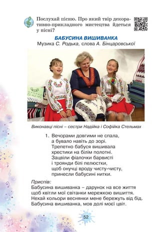 52
Послухай пісню. Про який твір декора-
тивно-прикладного мистецтва йдеться
у пісні?
БАБУСИНА ВИШИВАНКА
Музика С. Родька, слова А. Бінцаровської
Виконавці пісні – сестри Надійка і Софійка Стельмах
1. Вечорами довгими не спала,
а бувало навіть до зорі.
Трепетно бабуся вишивала
хрестики на білім полотні.
Зацвіли фіалочки барвисті
і троянди білі пелюстки,
щоб онучці вроду чисту-чисту,
принесли бабусині нитки.
Приспів:
Бабусина вишиванка – дарунок на все життя
щоб квітли мої світанки мережкою вишиття.
Нехай кольори веснянки мене бережуть від бід.
Бабусина вишиванка, мов долі моєї цвіт.
 