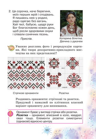 53
Катерина Білетіна.
Дівчина з дукачем
Стрічкові орнаменти Розетки
2. Ця сорочка, наче берегиня,
моїх перших мрій і сподівань.
Я пишаюсь нею у родині,
радо одягаю без вагань.
Хай твої, бабусю, щедрі руки
Бог благословляє кожен день,
щоб росли здоровими онуки
і співали сонячних пісень.
Приспів.
Уважно розглянь фото і репродукцію карти-
ни. Які твори декоративно-прикладного мис-
тецтва на них представлені?
Роздивись орнаменти: стрічкові та розетки.
Придумай і намалюй по клітинках власний
варіант орнаменту для вишиванки.
Орнамент буває у вигляді стрічки або розетки.
Розетка – орнамент, вписаний в коло, квадрат,
овал тощо. Елементи розетки симетричні
(однакові) відносно центру.
 