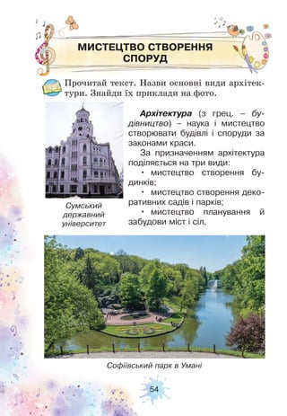 54
МИСТЕЦТВО СТВОРЕННЯ
СПОРУД
Прочитай текст. Назви основні види архітек-
тури. Знайди їх приклади на фото.
Архітектура (з грец. – бу-
дівництво) – наука і мистецтво
створювати будівлі і споруди за
законами краси.
За призначенням архітектура
поділяється на три види:
• мистецтво створення бу-
динків;
• мистецтво створення деко-
ративних садів і парків;
• мистецтво планування й
забудови міст і сіл.
Сумський
державний
університет
Софіївський парк в Умані
 