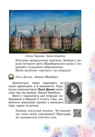 55
Розглянь репродукцію картини. Знайди у ме-
режі Інтернет фото Шамборського замку і по-
рівняй з художнім зображенням.
Якою музикою «звучить» ця споруда?
Уважно послухай музику. Чи відпові-
дає вона твоїм уявленням? Пригадай,
як називається спів без слів.
Олена Чернова. Замок Шамбор
Леся Дичко. «Замок Шамбор»
Архітектурні твори надихають не
лише художників, а й музикантів. Укра-
їнська композиторка Леся Дичко напи-
сала твір під назвою «Замок Шамбор».
Велич і таємничість цієї споруди, по-
будованої у Франції 5 століть тому, жи-
вописно змальовує музика у виконанні
хору, сурми та органа.
 
