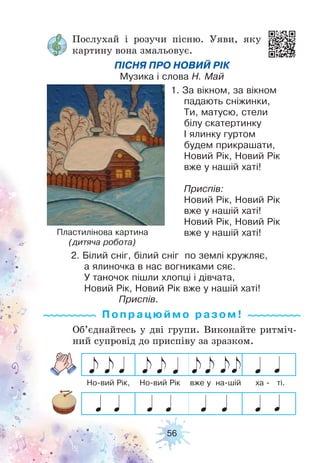 56
Послухай і розучи пісню. Уяви, яку
картину вона змальовує.
ПІСНЯ ПРО НОВИЙ РІК
Музика і слова Н. Май
1. За вікном, за вікном
падають сніжинки,
Ти, матусю, стели
білу скатертинку
І ялинку гуртом
будем прикрашати,
Новий Рік, Новий Рік
вже у нашій хаті!
Приспів:
Новий Рік, Новий Рік
вже у нашій хаті!
Новий Рік, Новий Рік
вже у нашій хаті!
2. Білий сніг, білий сніг по землі кружляє,
а ялиночка в нас вогниками сяє.
У таночок пішли хлопці і дівчата,
Новий Рік, Новий Рік вже у нашій хаті!
Приспів.
Пластилінова картина
(дитяча робота)
Об’єднайтесь у дві групи. Виконайте ритміч-
ний супровід до приспіву за зразком.
Попрацюй м о ра з ом !
Но-вий Рік, Но-вий Рік вже у на-шій ха - ті.
 