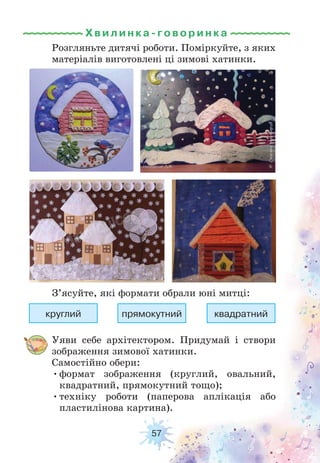 57
Уяви себе архітектором. Придумай і створи
зображення зимової хатинки.
Самостійно обери:
•формат зображення (круглий, овальний,
квадратний, прямокутний тощо);
•техніку роботи (паперова аплікація або
пластилінова картина).
Розгляньте дитячі роботи. Поміркуйте, з яких
матеріалів виготовлені ці зимові хатинки.
З’ясуйте, які формати обрали юні митці:
круглий прямокутний квадратний
Хвилинка-говори н к а
 