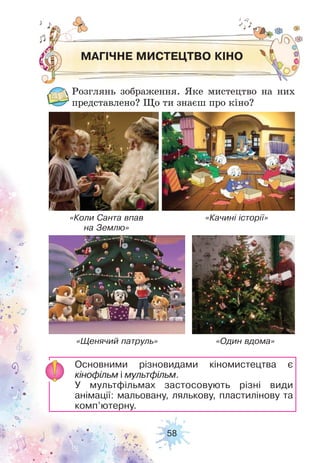 58
МАГІЧНЕ МИСТЕЦТВО КІНО
Розглянь зображення. Яке мистецтво на них
представлено? Що ти знаєш про кіно?
Основними різновидами кіномистецтва є
кінофільм і мультфільм.
У мультфільмах застосовують різні види
анімації: мальовану, лялькову, пластилінову та
комп’ютерну.
«Коли Санта впав
на Землю»
«Щенячий патруль»
«Качині історії»
«Один вдома»
 