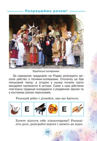 59
Попрацюймо ра з ом !
Українські колядники
За народною традицією на Різдво розігрують ве-
селе дійство з піснями-колядками. Спочатку це був
ляльковий театр, а згодом у ньому почали грати
мандрівні музиканти й актори. Саме з цим дійством
пов’язана традиція колядувати з різдвяною зіркою та
у костюмах різних персонажів.
Розгадай ребус і дізнайся, про що йдеться.
Хочете відчути себе кіноакторами? Розподі-
літь ролі, розіграйте вертеп і зніміть на відео.
Е Е
 