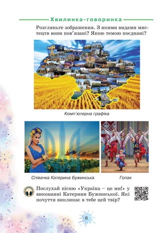 6
Хвилинка-г овори н ка
Послухай пісню «Україна – це ми!» у
виконанні Катерини Бужинської. Які
почуття викликає в тебе цей твір?
Розгляньте зображення. З якими видами мис-
тецтв вони пов’язані? Якою темою поєднані?
Комп’ютерна графіка
Співачка Катерина Бужинська Гопак
 