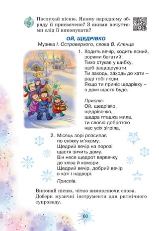 60
Послухай пісню. Якому народному об-
ряду її присвячено? З якими почуття-
ми слід її виконувати?
ОЙ, ЩЕДРІВКО
Музика І. Островерхого, слова В. Кленца
2. Місяць зорі розсипає
по сніжку м’якому.
Щедрий вечір на порозі
щастя зичить дому.
Він несе щедрот вервечку
до хліва й комори.
Щедрий вечір, добрий вечір
в хаті і надворі.
Приспів.
1. Ходить вечір, ходить ясний,
зорями багатий,
Тихо стукає у шибку,
щоб защедрувати.
Ти заходь, заходь до хати –
раді тобі люди.
Якщо ти приніс щедрівку –
в домі щастя буде.
Приспів:
Ой, щедрівко,
щедрівочко,
щедра пташка мила,
ти своєю добротою
нас усіх зігріла.
Виконай пісню, чітко вимовляючи слова.
Добери музичні інструменти для ритмічного
супроводу.
 