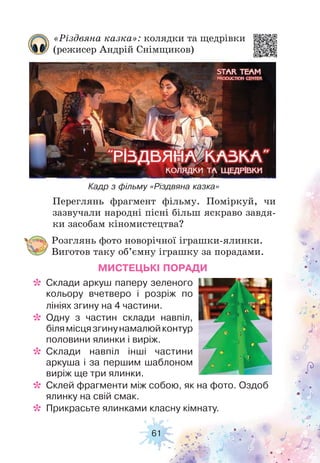 61
Переглянь фрагмент фільму. Поміркуй, чи
зазвучали народні пісні більш яскраво завдя-
ки засобам кіномистецтва?
Кадр з фільму «Різдвяна казка»
«Різдвяна казка»: колядки та щедрівки
(режисер Андрій Снімщиков)
Розглянь фото новорічної іграшки-ялинки.
Виготов таку об’ємну іграшку за порадами.
МИСТЕЦЬКІ ПОРАДИ
* Склади аркуш паперу зеленого
кольору вчетверо і розріж по
лініях згину на 4 частини.
* Одну з частин склади навпіл,
білямісцязгинунамалюйконтур
половини ялинки і виріж.
* Склади навпіл інші частини
аркуша і за першим шаблоном
виріж ще три ялинки.
* Склей фрагменти між собою, як на фото. Оздоб
ялинку на свій смак.
* Прикрасьте ялинками класну кімнату.
 