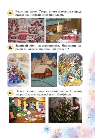 63
4.
5.
6.
Розглянь фото. Твори якого мистецтва пред-
ставлено? Наведи інші приклади.
Заспівай пісні за малюнками. Які вони: на-
родні чи авторські, давні чи сучасні?
Назви основні види киномистецтва. Поясни,
як розрізнити мультфільм і кінофільм.
 
