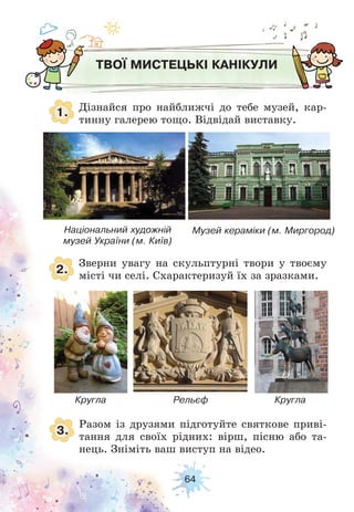 64
ТВОЇ МИСТЕЦЬКІ КАНІКУЛИ
1.
2.
3.
Дізнайся про найближчі до тебе музей, кар-
тинну галерею тощо. Відвідай виставку.
Зверни увагу на скульптурні твори у твоєму
місті чи селі. Схарактеризуй їх за зразками.
Разом із друзями підготуйте святкове приві-
тання для своїх рідних: вірш, пісню або та-
нець. Зніміть ваш виступ на відео.
Кругла
Національний художній
музей України (м. Київ)
Музей кераміки (м. Миргород)
Рельєф Кругла
 