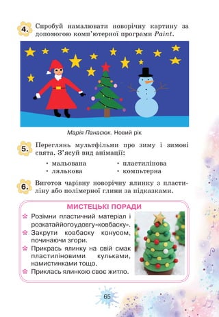 65
4.
5.
6.
Спробуй намалювати новорічну картину за
допомогою комп’ютерної програми Paint.
Переглянь мультфільми про зиму і зимові
свята. З’ясуй вид анімації:
Виготов чарівну новорічну ялинку з пласти-
ліну або полімерної глини за підказками.
МИСТЕЦЬКІ ПОРАДИ
* Розімни пластичний матеріал і
розкатаййогоудовгу«ковбаску».
* Закрути ковбаску конусом,
починаючи згори.
* Прикрась ялинку на свій смак
пластиліновими кульками,
намистинками тощо.
* Приклась ялинкою своє житло.
Марія Панасюк. Новий рік
• мальована
• лялькова
• пластилінова
• компьтерна
 