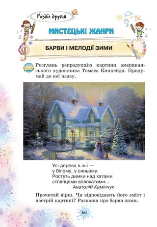 66
Розділ другий
МИСТЕЦЬКІ ЖАНРИМИСТЕЦЬКІ ЖАНРИ
БАРВИ І МЕЛОДІЇ ЗИМИ
Розглянь репродукцію картини американ-
ського художника Томаса Кинкейда. Приду-
май до неї назву.
Прочитай вірш. Чи відповідають його зміст і
настрій картині? Розкажи про барви зими.
Усі дерева в інії —
у білому, у синьому.
Ростуть димки над хатами
стовпцями волохатими...
Анатолій Камінчук
 