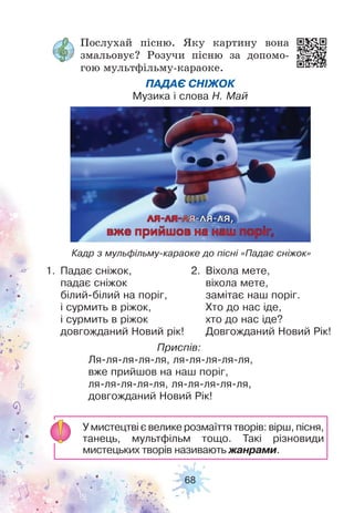 68
Послухай пісню. Яку картину вона
змальовує? Розучи пісню за допомо-
гою мультфільму-караоке.
ПАДАЄ СНІЖОК
Музика і слова Н. Май
1. Падає сніжок,
падає сніжок
білий-білий на поріг,
і сурмить в ріжок,
і сурмить в ріжок
довгожданий Новий рік!
Приспів:
Ля-ля-ля-ля-ля, ля-ля-ля-ля-ля,
вже прийшов на наш поріг,
ля-ля-ля-ля-ля, ля-ля-ля-ля-ля,
довгожданий Новий Рік!
2. Віхола мете,
віхола мете,
замітає наш поріг.
Хто до нас іде,
хто до нас іде?
Довгожданий Новий Рік!
У мистецтві є велике розмаїття творів: вірш, пісня,
танець, мультфільм тощо. Такі різновиди
мистецьких творів називають жанрами.
Кадр з мульфільму-караоке до пісні «Падає сніжок»
 