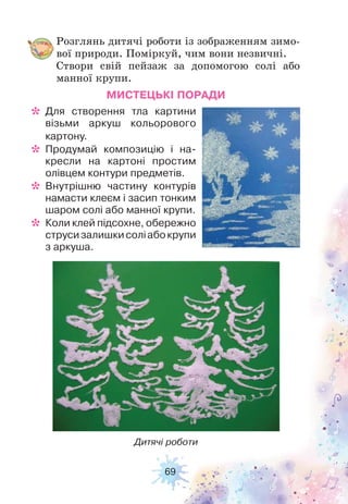 69
Розглянь дитячі роботи із зображенням зимо-
вої природи. Поміркуй, чим вони незвичні.
Створи свій пейзаж за допомогою солі або
манної крупи.
Дитячі роботи
МИСТЕЦЬКІ ПОРАДИ
* Для створення тла картини
візьми аркуш кольорового
картону.
* Продумай композицію і на-
кресли на картоні простим
олівцем контури предметів.
* Внутрішню частину контурів
намасти клеєм і засип тонким
шаром солі або манної крупи.
* Коли клей підсохне, обережно
струсизалишкисоліабокрупи
з аркуша.
 