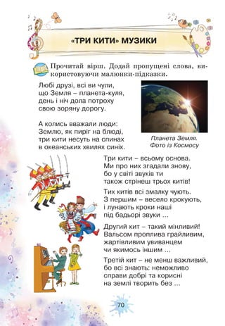 70
«ТРИ КИТИ» МУЗИКИ
Прочитай вірш. Додай пропущені слова, ви-
користовуючи малюнки-підказки.
Любі друзі, всі ви чули,
що Земля – планета-куля,
день і ніч дола потроху
свою зоряну дорогу.
А колись вважали люди:
Землю, як пиріг на блюді,
три кити несуть на спинах
в океанських хвилях синіх.
Три кити – всьому основа.
Ми про них згадали знову,
бо у світі звуків ти
також стрінеш трьох китів!
Тих китів всі змалку чують.
З першим – весело крокують,
і лунають кроки наші
під бадьорі звуки …
Другий кит – такий мінливий!
Вальсом проплива грайливим,
жартівливим увиванцем
чи якимось іншим …
Третій кит – не менш важливий,
бо всі знають: неможливо
справи добрі та корисні
на землі творить без …
Планета Земля.
Фото із Космосу
 