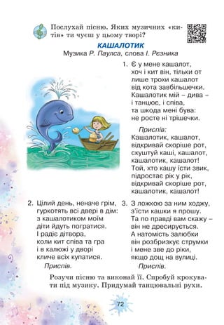 72
Послухай пісню. Яких музичних «ки-
тів» ти чуєш у цьому творі?
Розучи пісню та виконай її. Спробуй крокува-
ти під музику. Придумай танцювальні рухи.
КАШАЛОТИК
Музика Р. Паулса, слова І. Рєзника
1. Є у мене кашалот,
хоч і кит він, тільки от
лише трохи кашалот
від кота завбільшечки.
Кашалотик мій – дива –
і танцює, і співа,
та шкода мені бува:
не росте ні трішечки.
Приспів:
Кашалотик, кашалот,
відкривай скоріше рот,
скуштуй каші, кашалот,
кашалотик, кашалот!
Той, хто кашу їсти звик,
підростає рік у рік,
відкривай скоріше рот,
кашалотик, кашалот!
2. Цілий день, неначе грім,
гуркотять всі двері в дім:
з кашалотиком моїм
діти йдуть погратися.
І радіє дітвора,
коли кит співа та гра
і в калюжі у дворі
кличе всіх купатися.
Приспів.
3. З ложкою за ним ходжу,
з'їсти кашки я прошу.
Та по правді вам скажу –
він не дресирується.
А натомість залюбки
він розбризкує струмки
і мене зве до ріки,
якщо дощ на вулиці.
Приспів.
 