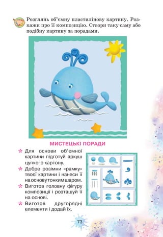 73
Розглянь об’ємну пластилінову картину. Роз-
кажи про її композицію. Створи таку саму або
подібну картину за порадами.
МИСТЕЦЬКІ ПОРАДИ
* Для основи об’ємної
картини підготуй аркуш
цупкого картону.
* Добре розімни «рамку»
твоєї картини і нанеси її
наосновутонкимшаром.
* Виготов головну фігуру
композиції і розташуй її
на основі.
* Виготов другорядні
елементи і додай їх.
 