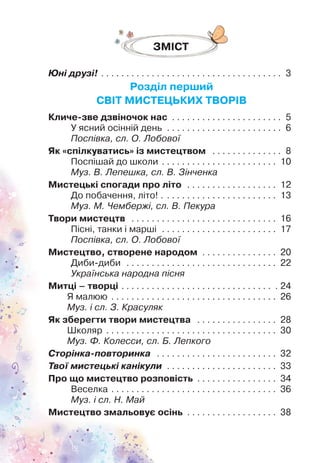 Юні друзі! . . . . . . . . . . . . . . . . . . . . . . . . . . . . . . . . . . . . 3
Розділ перший
СВІТ МИСТЕЦЬКИХ ТВОРІВ
Кличе-зве дзвіночок нас . . . . . . . . . . . . . . . . . . . . . . 5
У ясний осінній день . . . . . . . . . . . . . . . . . . . . . . . 6
Поспівка, сл. О. Лобової
Як «спілкуватись» із мистецтвом . . . . . . . . . . . . . . 8
Поспішай до школи . . . . . . . . . . . . . . . . . . . . . . . 10
Муз. В. Лепешка, сл. В. Зінченка
Мистецькі спогади про літо . . . . . . . . . . . . . . . . . . 12
До побачення, літо! . . . . . . . . . . . . . . . . . . . . . . . 13
Муз. М. Чембержі, сл. В. Пекура
Твори мистецтв . . . . . . . . . . . . . . . . . . . . . . . . . . . . . 16
Пісні, танки і марші . . . . . . . . . . . . . . . . . . . . . . . 17
Поспівка, сл. О. Лобової
Мистецтво, створене народом . . . . . . . . . . . . . . . 20
Диби-диби . . . . . . . . . . . . . . . . . . . . . . . . . . . . . . 22
Українська народна пісня
Митці – творці . . . . . . . . . . . . . . . . . . . . . . . . . . . . . . . 24
Я малюю . . . . . . . . . . . . . . . . . . . . . . . . . . . . . . . . . 26
Муз. і сл. З. Красуляк
Як зберегти твори мистецтва . . . . . . . . . . . . . . . . 28
Школяр . . . . . . . . . . . . . . . . . . . . . . . . . . . . . . . . . . 30
Муз. Ф. Колесси, сл. Б. Лепкого
Сторінка-повторинка . . . . . . . . . . . . . . . . . . . . . . . . 32
Твої мистецькі канікули . . . . . . . . . . . . . . . . . . . . . . 33
Про що мистецтво розповість . . . . . . . . . . . . . . . . 34
Веселка . . . . . . . . . . . . . . . . . . . . . . . . . . . . . . . . . 36
Муз. і сл. Н. Май
Мистецтво змальовує осінь . . . . . . . . . . . . . . . . . . 38
ЗМІСТ
 