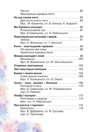 Пастух . . . . . . . . . . . . . . . . . . . . . . . . . . . . . . . . . . 80
Французька народна пісня
На що схожа нота . . . . . . . . . . . . . . . . . . . . . . . . . . . . 82
Два єноти вчили ноти . . . . . . . . . . . . . . . . . . . . . 84
Муз. М. Катричка, сл. В. Кленця, А. Андрусіч
Які бувають кольори . . . . . . . . . . . . . . . . . . . . . . . . . 86
Різнокольорова гра . . . . . . . . . . . . . . . . . . . . . . . 87
Муз. Б.Савельєва, сл. Л. Рубальської
Перетворення кольорів і звуків . . . . . . . . . . . . . . . 90
Зяблик . . . . . . . . . . . . . . . . . . . . . . . . . . . . . . . . . . 91
Муз. А. Філіпенка, сл. Т. Волгіної
Ритм – мистецький чарівник . . . . . . . . . . . . . . . . . 94
Ой минула вже зима . . . . . . . . . . . . . . . . . . . . . . 96
Українська народна пісня
Мовою мелодій і ліній . . . . . . . . . . . . . . . . . . . . . . . 98
Вишиванка. . . . . . . . . . . . . . . . . . . . . . . . . . . . . . 100
Муз. В. Верменича, сл. М. Сингаївського
Сторінка-повторинка . . . . . . . . . . . . . . . . . . . . . . . 102
Твої мистецькі канікули . . . . . . . . . . . . . . . . . . . . . 103
Барви і темпи весни . . . . . . . . . . . . . . . . . . . . . . . . 104
А вже красне сонечко . . . . . . . . . . . . . . . . . . . . 106
Муз. П. Козицького, сл. О. Олеся
Гучно – тихо, далеко – близько . . . . . . . . . . . . . 108
Пограємо в луну . . . . . . . . . . . . . . . . . . . . . . . . 110
Муз. Б. Савельєва, сл. М. Пляцковського,
пер. О. Лобової
Тембр і колорит. . . . . . . . . . . . . . . . . . . . . . . . . . . . . 112
Різні барви у природі . . . . . . . . . . . . . . . . . . . . 114
Муз. і сл. Н. Рубальської
Про висоту і горизонт . . . . . . . . . . . . . . . . . . . . . . . 116
Крапельки . . . . . . . . . . . . . . . . . . . . . . . . . . . . . . 118
Муз. Я. Дубравіна, сл. В. Суслова,
пер. О. Торгалова
 