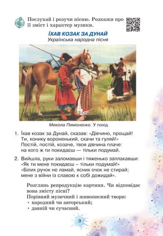 9
Розглянь репродукцію картини. Чи відповідає
вона змісту пісні?
Порівняй музичний і живописний твори:
• народний чи авторський;
• давній чи сучасний.
Микола Пимоненко. У похід
Послухай і розучи пісню. Розкажи про
її зміст і характер музики.
1. Їхав козак за Дунай, сказав: «Дівчино, прощай!
Ти, конику вороненький, скачи та гуляй!»
Постій, постій, козаче, твоя дівчина плаче:
на кого ж ти покидаєш — тільки подумай.
2. Вийшла, руки заломавши і тяженько заплакавши:
«Як ти мене покидаєш – тільки подумай!»
«Білих ручок не ламай, ясних очок не стирай;
мене з війни із славою к собі дожидай».
ЇХАВ КОЗАК ЗА ДУНАЙ
Українська народна пісня
 