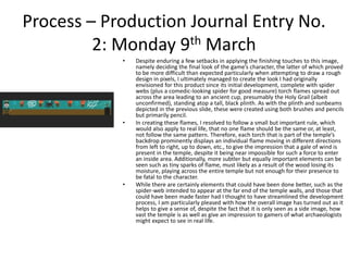 Process – Production Journal Entry No.
2: Monday 9th March
• Despite enduring a few setbacks in applying the finishing touches to this image,
namely deciding the final look of the game’s character, the latter of which proved
to be more difficult than expected particularly when attempting to draw a rough
design in pixels, I ultimately managed to create the look I had originally
envisioned for this product since its initial development, complete with spider
webs (plus a comedic-looking spider for good measure) torch flames spread out
across the area leading to an ancient cup, presumably the Holy Grail (albeit
unconfirmed), standing atop a tall, black plinth. As with the plinth and sunbeams
depicted in the previous slide, these were created using both brushes and pencils
but primarily pencil.
• In creating these flames, I resolved to follow a small but important rule, which
would also apply to real life, that no one flame should be the same or, at least,
not follow the same pattern. Therefore, each torch that is part of the temple’s
backdrop prominently displays an individual flame moving in different directions
from left to right, up to down, etc., to give the impression that a gale of wind is
present in the temple, despite it being near impossible for such a force to enter
an inside area. Additionally, more subtler but equally important elements can be
seen such as tiny sparks of flame, must likely as a result of the wood losing its
moisture, playing across the entire temple but not enough for their presence to
be fatal to the character.
• While there are certainly elements that could have been done better, such as the
spider-web intended to appear at the far end of the temple walls, and those that
could have been made faster had I thought to have streamlined the development
process, I am particularly pleased with how the overall image has turned out as it
helps to give a sense of, despite the fact that it is only seen as a side image, how
vast the temple is as well as give an impression to gamers of what archaeologists
might expect to see in real life.
 