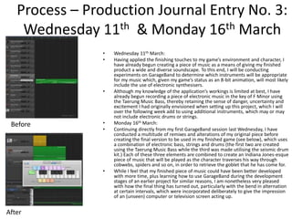 Process – Production Journal Entry No. 3:
Wednesday 11th & Monday 16th March
• Wednesday 11th March:
• Having applied the finishing touches to my game’s environment and character, I
have already begun creating a piece of music as a means of giving my finished
product a wide and diverse soundscape. To this end, I will be conducting
experiments on GarageBand to determine which instruments will be appropriate
for my music which, given my game’s status as an 8-bit animation, will most likely
include the use of electronic synthesisers.
• Although my knowledge of the application’s workings is limited at best, I have
already begun recording a piece of electronic music in the key of F Minor using
the Taerung Music Bass, thereby retaining the sense of danger, uncertainty and
excitement I had originally envisioned when setting up this project, which I will
over the following week add to using additional instruments, which may or may
not include electronic drums or strings.
• Monday 16th March:
• Continuing directly from my first GarageBand session last Wednesday, I have
conducted a multitude of remixes and alterations of my original piece before
creating the final version to be used in my finished game (see below), which uses
a combination of electronic bass, strings and drums (the first two are created
using the Taerung Music Bass while the third was made utilising the seismic drum
kit.) Each of these three elements are combined to create an Indiana Jones-esque
piece of music that will be played as the character traverses his way through
cobwebs, spiders and so on, in order to retrieve the goblet that he has come for.
• While I feel that my finished piece of music could have been better developed
with more time, plus learning how to use GarageBand during the development
stages of an earlier project for similar reasons, I am nonetheless very pleased
with how the final thing has turned out, particularly with the bend in alternation
at certain intervals, which were incorporated deliberately to give the impression
of an (unseen) computer or television screen acting up.
Before
After
 