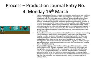 Process – Production Journal Entry No.
4: Monday 16th March
• Having previously performed a couple of animation experiments, one involving
a colour-changing circle and the other featuring a cat moving across a garden
on a sunny day, I felt that I was able to take the skills I had learnt from these
experiments forward and incorporate them into the final animation of my
game in Adobe Photoshop. One aspect the animation prominently displays, in
remaining consistent with the animation techniques inherent in 8-bit games, is
that the environment moves in conjunction with the character’s steps. I had
originally intended to utilise this technique within my cat animation to give it a
sense of fluidity as well as perspective, but this ultimately did not occur as it
would have taken considerable time to animate the entire environment, save
for a few clouds.
• During the animation process, I encountered a few minor setbacks in animating
certain elements of the game’s environments, particularly the waterdrops
hanging from the cave roof. Although I had originally intended to show said
drops dripping onto the cave floor, this ultimately proved unfeasible having
created two-water drops on the same layer, forcing me to animate them
moving across the environment with the rest of the objects. A similar principle
was applied to the spider show between the third and fourth torches, hanging
from a strand of webbing.
• Despite still being plagued by limitations throughout the production of this
game, I feel that the finished animation has still turned out particularly well
owing to the number of elements I incorporated in order to make it feel as
close to an 8-bit game experience as possible. While there are elements I
ultimately had to scrap due to timing reasons, such as the heads-up display
displaying how many lives the character has in addition to how many minutes, I
feel that the animation is of a decent-enough quality to function perfectly
without them.
 