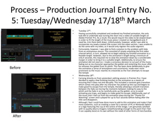 Process – Production Journal Entry No.
5: Tuesday/Wednesday 17/18th March
• Tuesday 17th:
• Having successfully completed and rendered my finished animation, the only
task left to undertake was turning the short into a video of suitable length on
Adobe Premier Pro. As a result, this would require the video to be slowed down
in order to fit the length of the music piece I created on GarageBand and, if
need be, trim them both down. Unfortunately, however, while I was able to
incorporate my newly-created title screen into the video section, I was unable to
do the same with my video, as it would only register the audio segment.
• Fortunately, however, I was able to find a solution to the problem with help
from an anonymous source. This consisted of simply unlocking the first video
channel which, in turn, allowed me to begin editing my finished animation to a
feasible length. However, due to the animation’s length being a minimum of
only 4 seconds, this required me to slow the animation down by a considerable
margin in order to bring it to a suitable length. Additionally, to ensure the
animation did not overrun, I made a conscious decision to cut part of the music,
fading out as my character approaches the goblet and restarting the music after
he removes the goblet from its plinth. This has been done deliberately to give
the animation a sense of atmosphere and uncertainty, made even more
prominent as the music reaches its crescendo as the man attempts to escape
the temple
• Wednesday 18th:
• Carrying directly on from yesterday’s editing session in Premier Pro, I have
decided to apply a few finishing touches to the animation as a means of
ensuring that it does not end abruptly. This included a constant gain transition
which comes into play after my character has picked up the cup and begins to
make good his escape from the temple, thereby allowing a smooth transition
between the fade out during the moments between making his way to the
plinth and the fade in as he carefully picks up the goblet, so as to avoid
activating any traps, and begins to make good his escape. Additionally, part of
the music that I had cut from the animation plays during the “Thanks For
Watching” screen and is played for up to four seconds before fading after the
title card disappears.
• Although I feel I could have done more to add to this animation and make it feel
more authentic, such as creating a cover for a version of PC or Nintendo Switch
or a logo featuring the cup at the centre of the image, I am genuinely satisfied
with its quality (blurry imagery notwithstanding) enough to the point that I feel
it can capably stand on its own without the need of other forms of merchandise.
Before
After
 