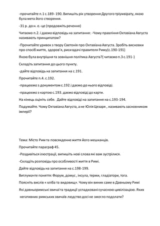 -прочитайте п.1 с.189- 190. Випишіть рік утворення Другого тріумвірату, якою
була мета його створення.
-31 р. до н. е.-це (продовжіть речення)
Читаємо п.2. і даємо відповідь на запитання: -Чому правління Октавіана Августа
називають принципатом?
-Прочитайте уривок з твору Светонія про Октавіана Августа. Зробіть висновки
про спосіб життя, здоров’я, рисивдачіправителя Риму(с.190-191)
Якою була внутрішня та зовнішня політика Августа?( читаємо п.3 с.191-)
Складіть запитання до цього пункту.
-дайте відповідь на запитання на с.191.
Прочитайте п.4. с.192.
-працюємо з документом с.192.ідаємо до нього відповіді.
-працюємо з картою с.193. даємо відповідідо карти.
На кінець оцініть себе. Дайте відповіді на запитання на с.193-194.
Подумайте. Чому Октавіана Августа, а не Юлія Цезаря , називають засновником
імперії?
Тема: Місто Рим та повсякденнежиття його мешканців.
Прочитайте параграф 45.
-Роздивіться ілюстрації, випишіть нові слова які вам зустрілися.
-Складіть розповідь про особливості життя в Римі.
Дайте відповідь на запитання на с.198-199.
Витлумачте поняття: Форум, домус , інсула, терми, гладіатори, тога.
Поясніть вислів « хліба та видовищ». Чому він виник саме в Давньому Римі
Які давньоримськізвичаїта традиції успадкованісучасною цивілізацією. Яких
негативних римськихзвичаїв людство досіне змогло подолати?
 
